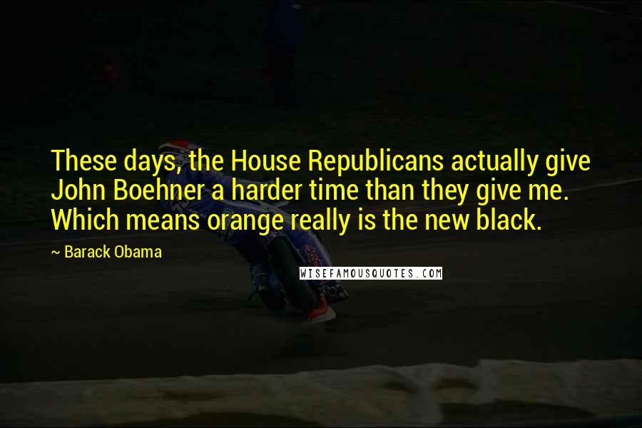 Barack Obama Quotes: These days, the House Republicans actually give John Boehner a harder time than they give me. Which means orange really is the new black.