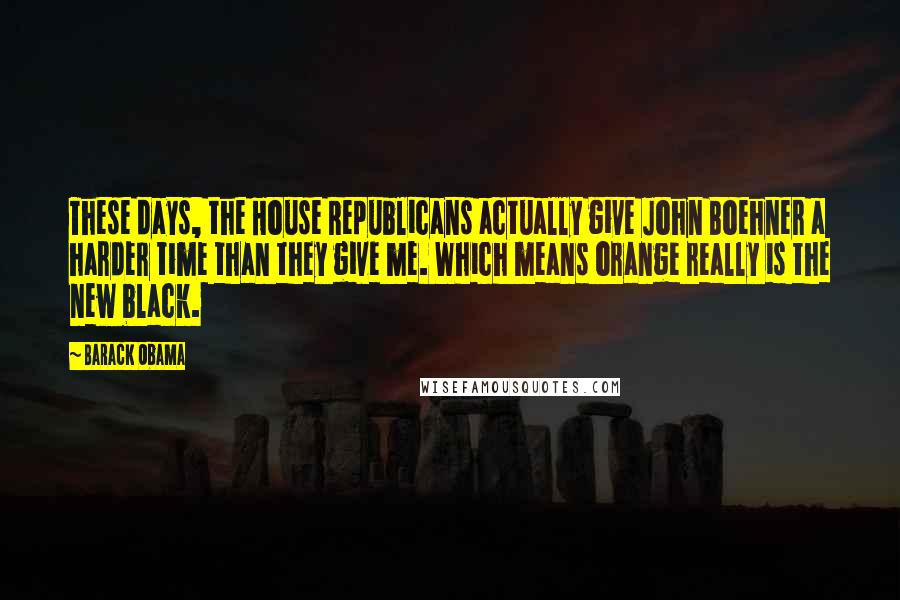 Barack Obama Quotes: These days, the House Republicans actually give John Boehner a harder time than they give me. Which means orange really is the new black.
