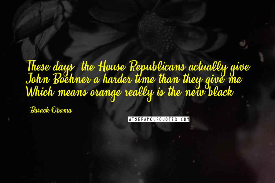 Barack Obama Quotes: These days, the House Republicans actually give John Boehner a harder time than they give me. Which means orange really is the new black.