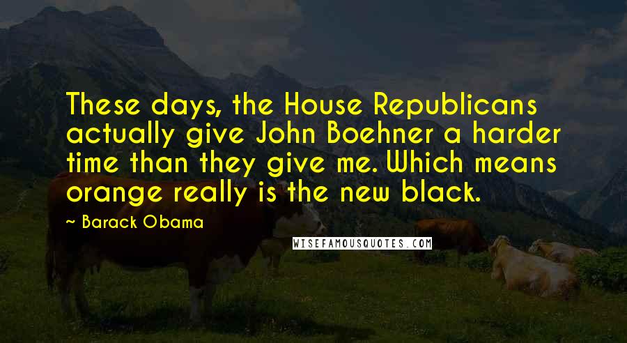 Barack Obama Quotes: These days, the House Republicans actually give John Boehner a harder time than they give me. Which means orange really is the new black.