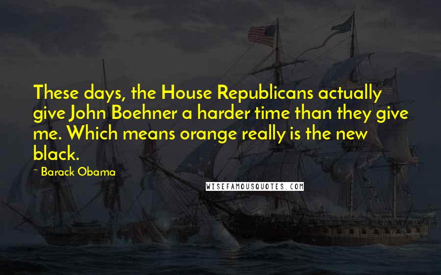 Barack Obama Quotes: These days, the House Republicans actually give John Boehner a harder time than they give me. Which means orange really is the new black.