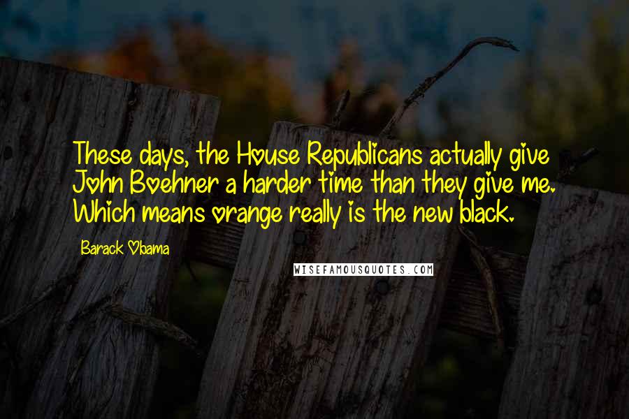 Barack Obama Quotes: These days, the House Republicans actually give John Boehner a harder time than they give me. Which means orange really is the new black.