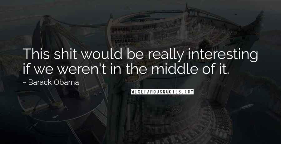 Barack Obama Quotes: This shit would be really interesting if we weren't in the middle of it.