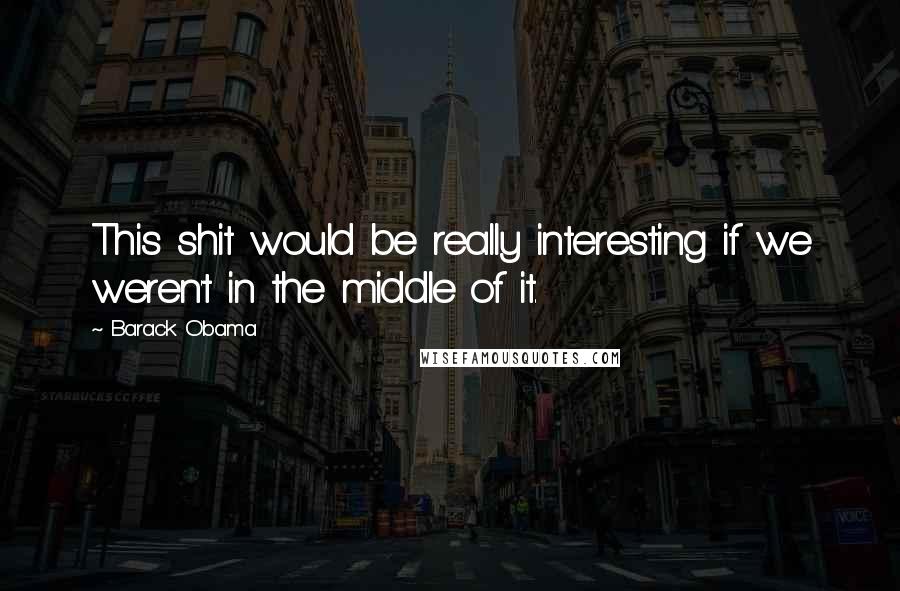 Barack Obama Quotes: This shit would be really interesting if we weren't in the middle of it.