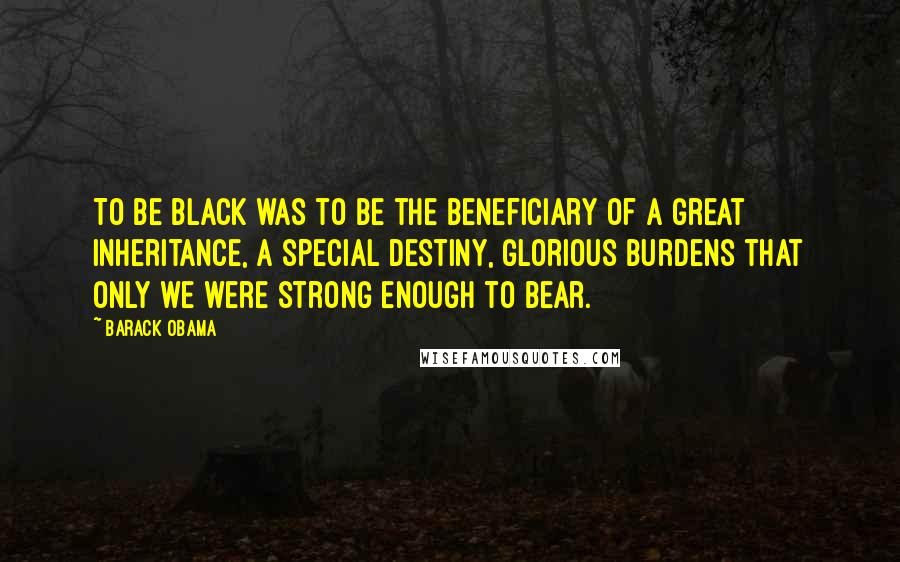 Barack Obama Quotes: To be black was to be the beneficiary of a great inheritance, a special destiny, glorious burdens that only we were strong enough to bear.
