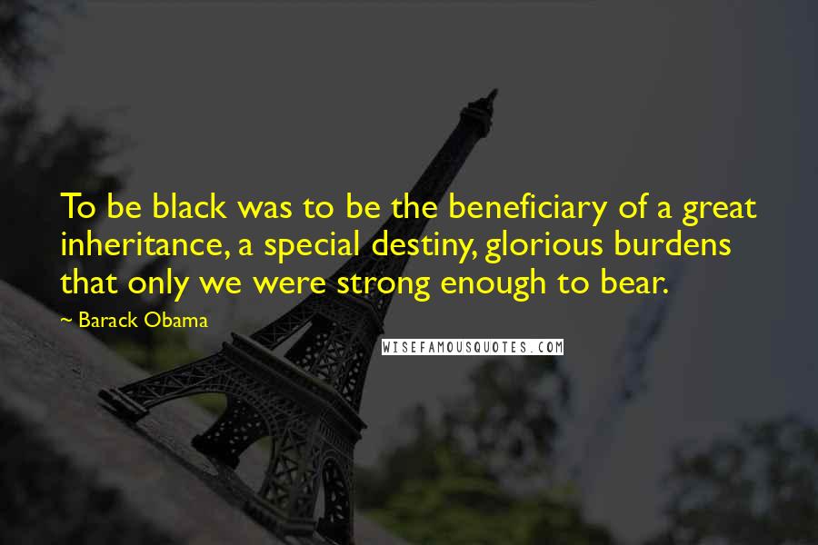 Barack Obama Quotes: To be black was to be the beneficiary of a great inheritance, a special destiny, glorious burdens that only we were strong enough to bear.