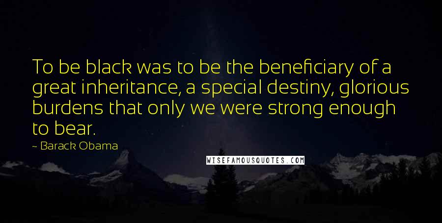 Barack Obama Quotes: To be black was to be the beneficiary of a great inheritance, a special destiny, glorious burdens that only we were strong enough to bear.