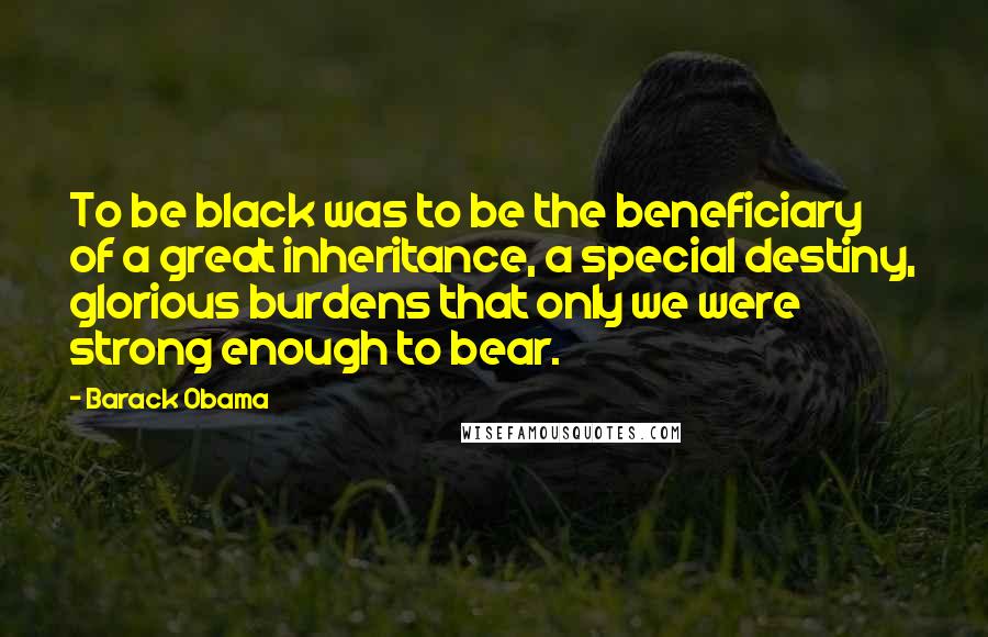 Barack Obama Quotes: To be black was to be the beneficiary of a great inheritance, a special destiny, glorious burdens that only we were strong enough to bear.
