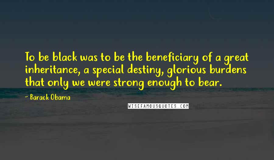 Barack Obama Quotes: To be black was to be the beneficiary of a great inheritance, a special destiny, glorious burdens that only we were strong enough to bear.