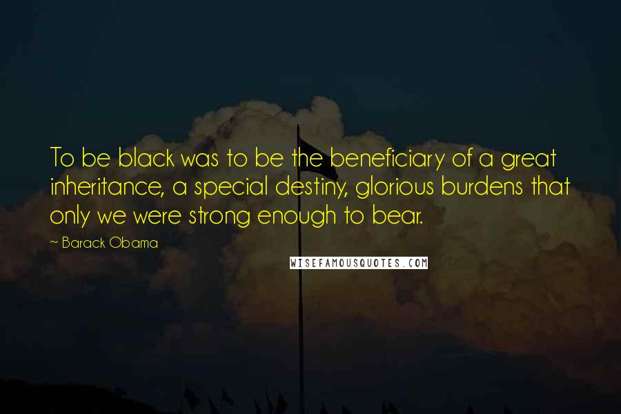 Barack Obama Quotes: To be black was to be the beneficiary of a great inheritance, a special destiny, glorious burdens that only we were strong enough to bear.