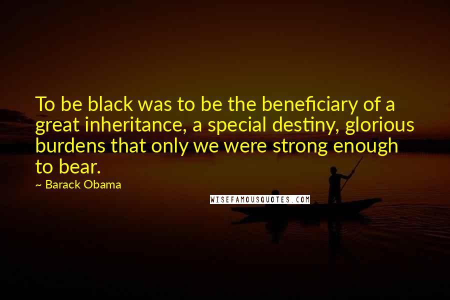 Barack Obama Quotes: To be black was to be the beneficiary of a great inheritance, a special destiny, glorious burdens that only we were strong enough to bear.
