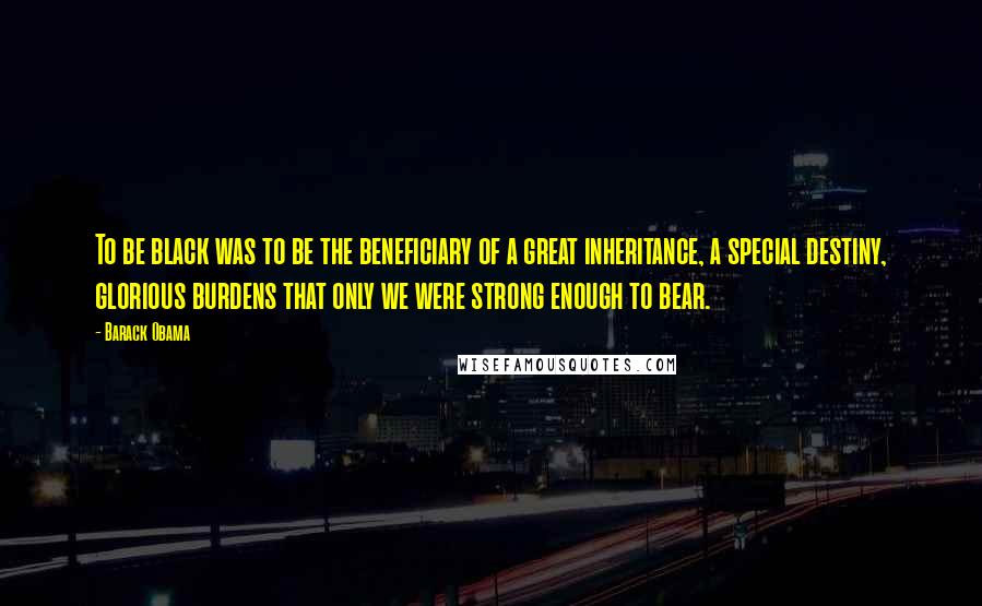 Barack Obama Quotes: To be black was to be the beneficiary of a great inheritance, a special destiny, glorious burdens that only we were strong enough to bear.
