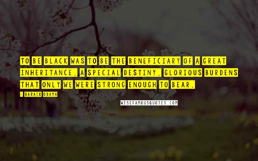 Barack Obama Quotes: To be black was to be the beneficiary of a great inheritance, a special destiny, glorious burdens that only we were strong enough to bear.