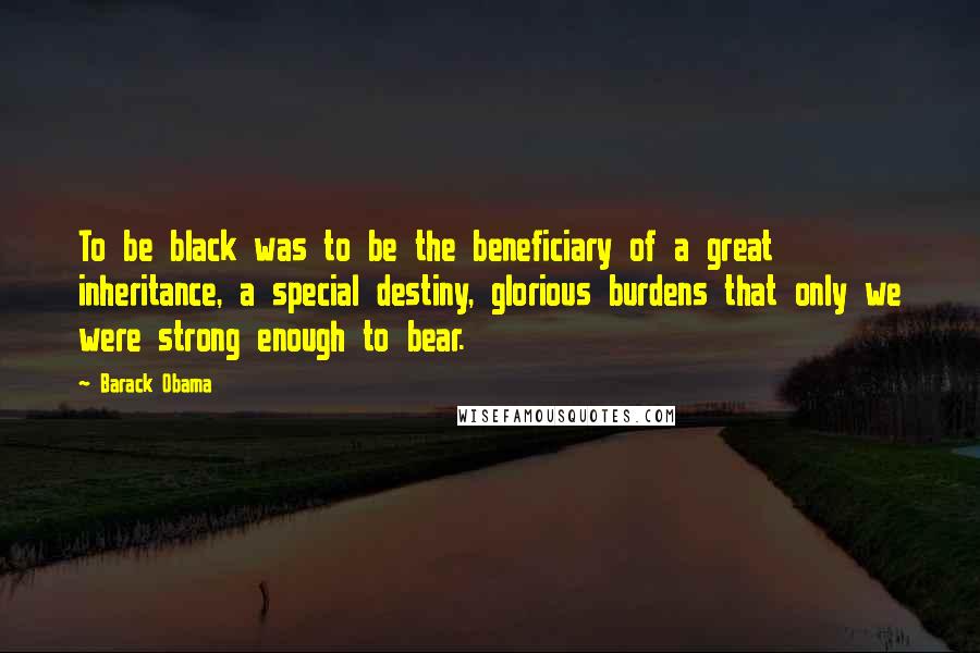 Barack Obama Quotes: To be black was to be the beneficiary of a great inheritance, a special destiny, glorious burdens that only we were strong enough to bear.