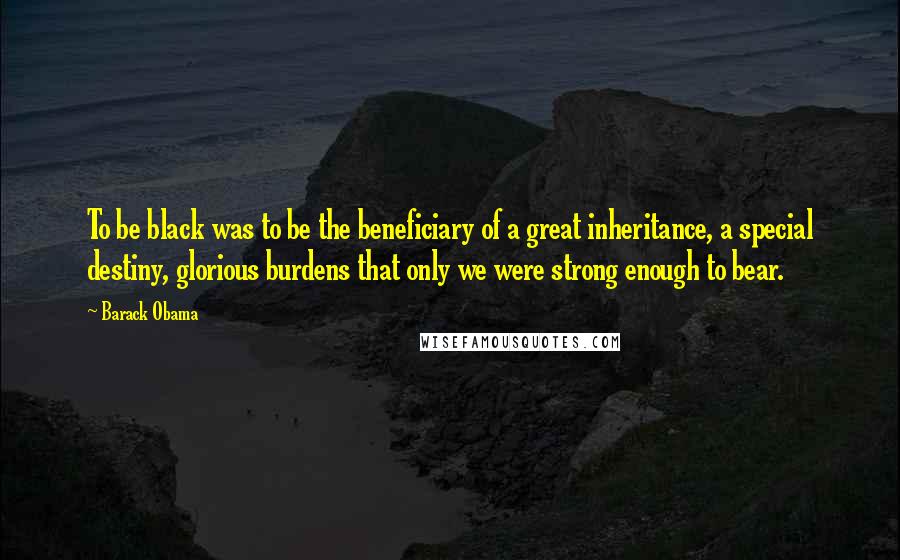 Barack Obama Quotes: To be black was to be the beneficiary of a great inheritance, a special destiny, glorious burdens that only we were strong enough to bear.
