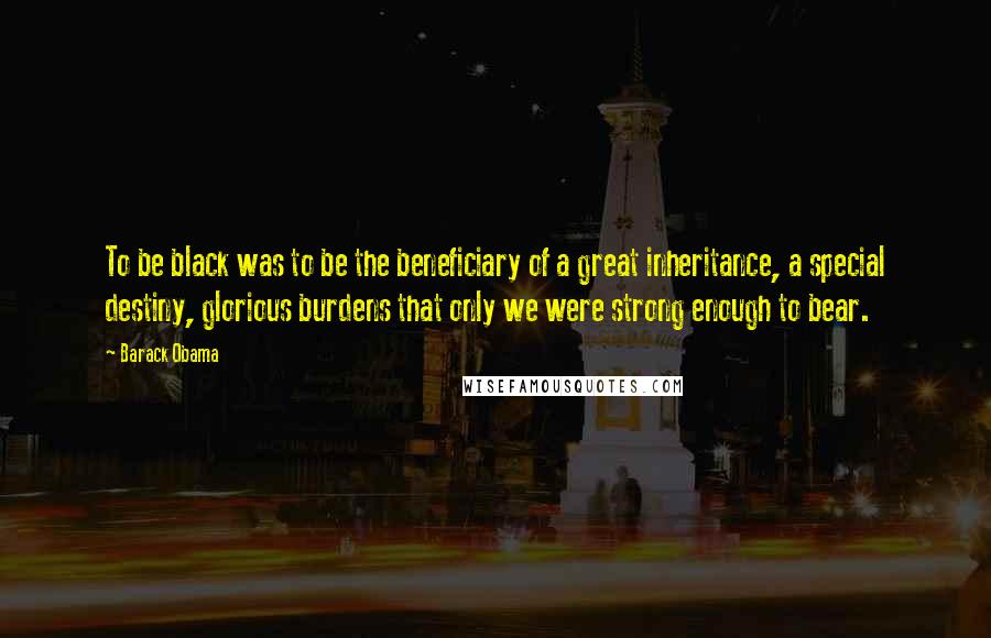 Barack Obama Quotes: To be black was to be the beneficiary of a great inheritance, a special destiny, glorious burdens that only we were strong enough to bear.