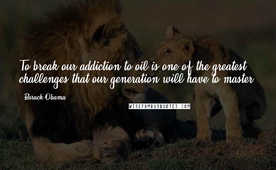 Barack Obama Quotes: To break our addiction to oil is one of the greatest challenges that our generation will have to master.