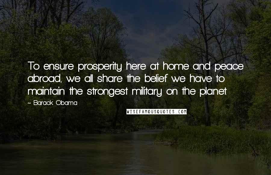 Barack Obama Quotes: To ensure prosperity here at home and peace abroad, we all share the belief we have to maintain the strongest military on the planet.