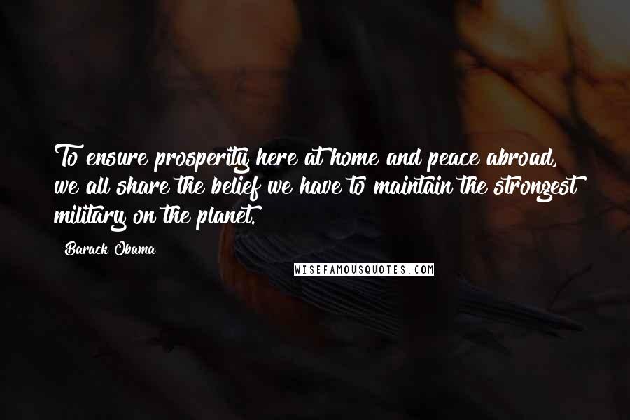 Barack Obama Quotes: To ensure prosperity here at home and peace abroad, we all share the belief we have to maintain the strongest military on the planet.