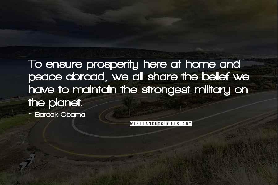 Barack Obama Quotes: To ensure prosperity here at home and peace abroad, we all share the belief we have to maintain the strongest military on the planet.