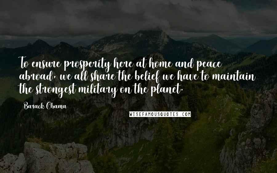 Barack Obama Quotes: To ensure prosperity here at home and peace abroad, we all share the belief we have to maintain the strongest military on the planet.