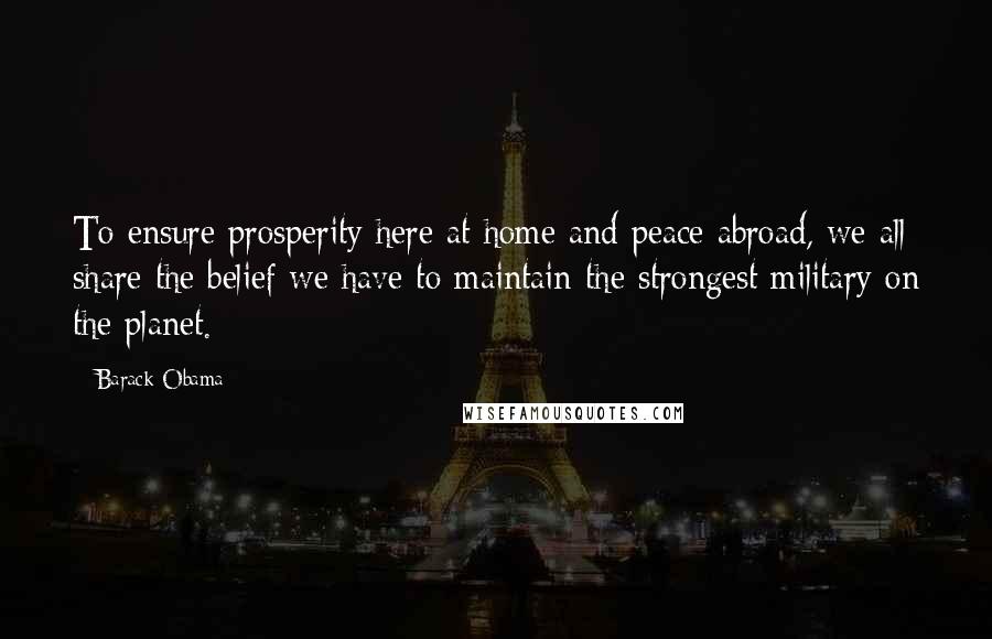 Barack Obama Quotes: To ensure prosperity here at home and peace abroad, we all share the belief we have to maintain the strongest military on the planet.