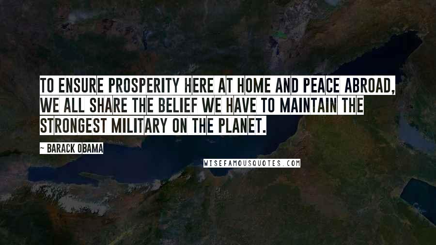 Barack Obama Quotes: To ensure prosperity here at home and peace abroad, we all share the belief we have to maintain the strongest military on the planet.