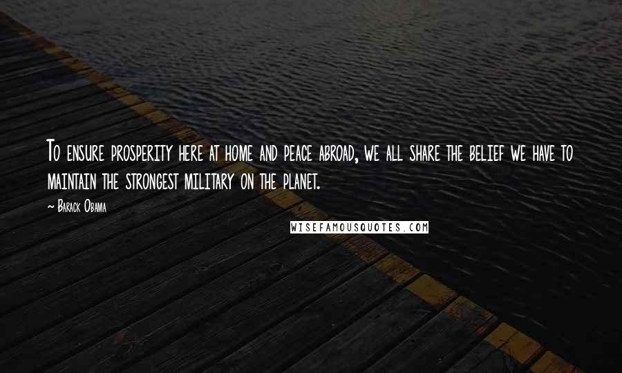 Barack Obama Quotes: To ensure prosperity here at home and peace abroad, we all share the belief we have to maintain the strongest military on the planet.