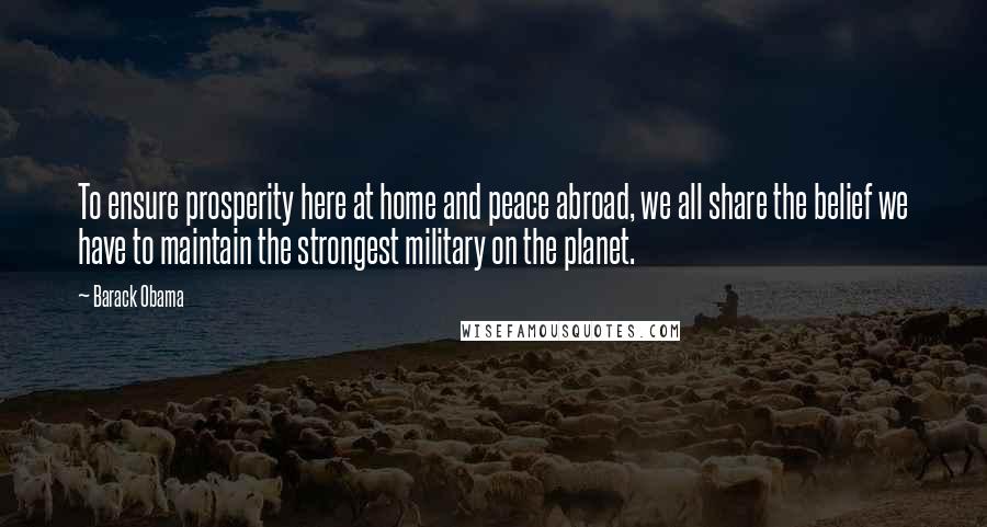 Barack Obama Quotes: To ensure prosperity here at home and peace abroad, we all share the belief we have to maintain the strongest military on the planet.