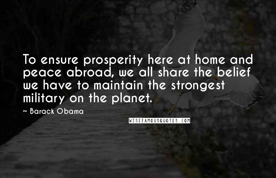 Barack Obama Quotes: To ensure prosperity here at home and peace abroad, we all share the belief we have to maintain the strongest military on the planet.