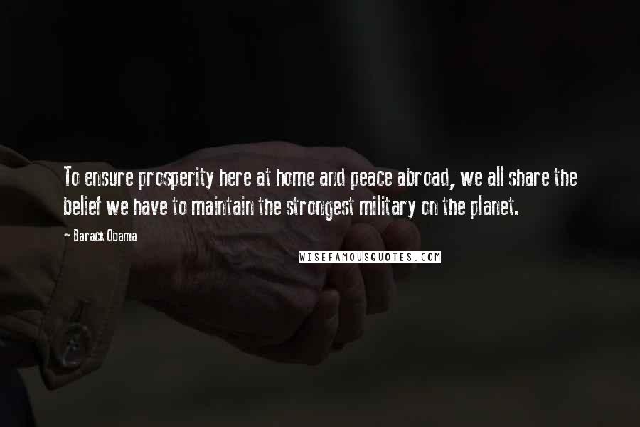 Barack Obama Quotes: To ensure prosperity here at home and peace abroad, we all share the belief we have to maintain the strongest military on the planet.