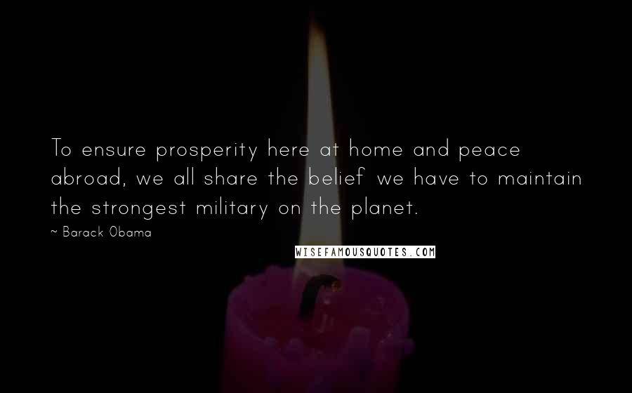 Barack Obama Quotes: To ensure prosperity here at home and peace abroad, we all share the belief we have to maintain the strongest military on the planet.