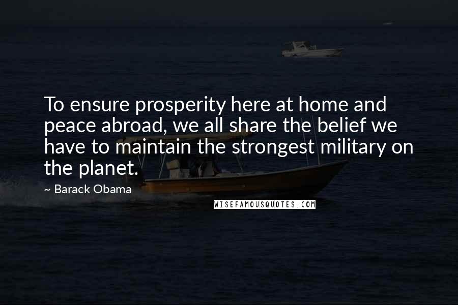 Barack Obama Quotes: To ensure prosperity here at home and peace abroad, we all share the belief we have to maintain the strongest military on the planet.