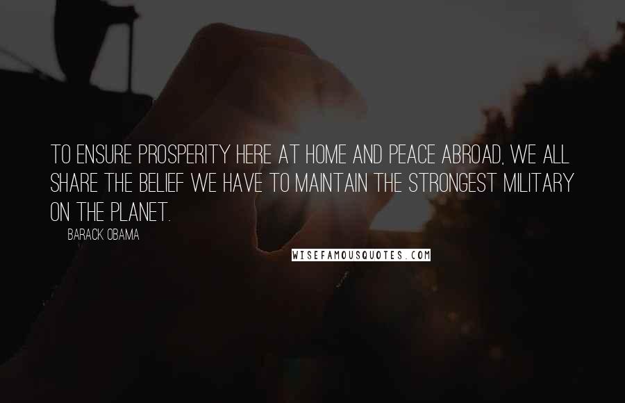Barack Obama Quotes: To ensure prosperity here at home and peace abroad, we all share the belief we have to maintain the strongest military on the planet.