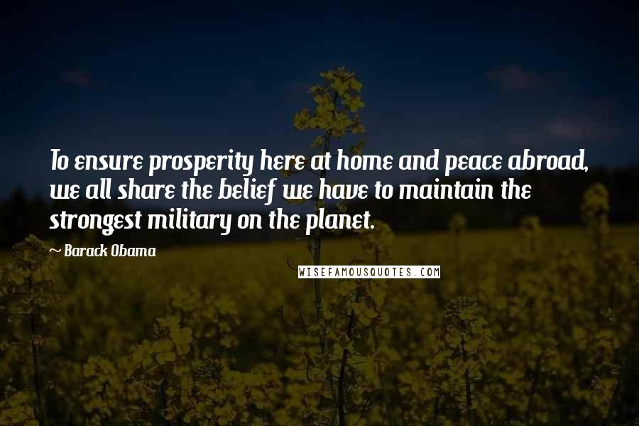 Barack Obama Quotes: To ensure prosperity here at home and peace abroad, we all share the belief we have to maintain the strongest military on the planet.