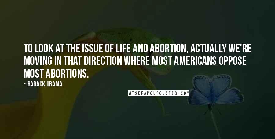 Barack Obama Quotes: To look at the issue of life and abortion, actually we're moving in that direction where most Americans oppose most abortions.
