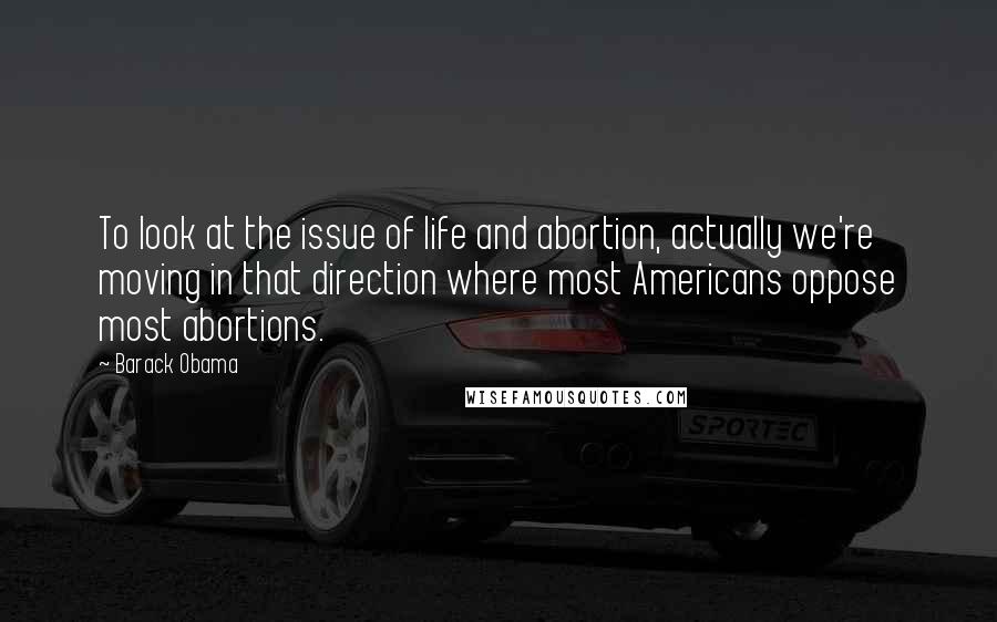 Barack Obama Quotes: To look at the issue of life and abortion, actually we're moving in that direction where most Americans oppose most abortions.