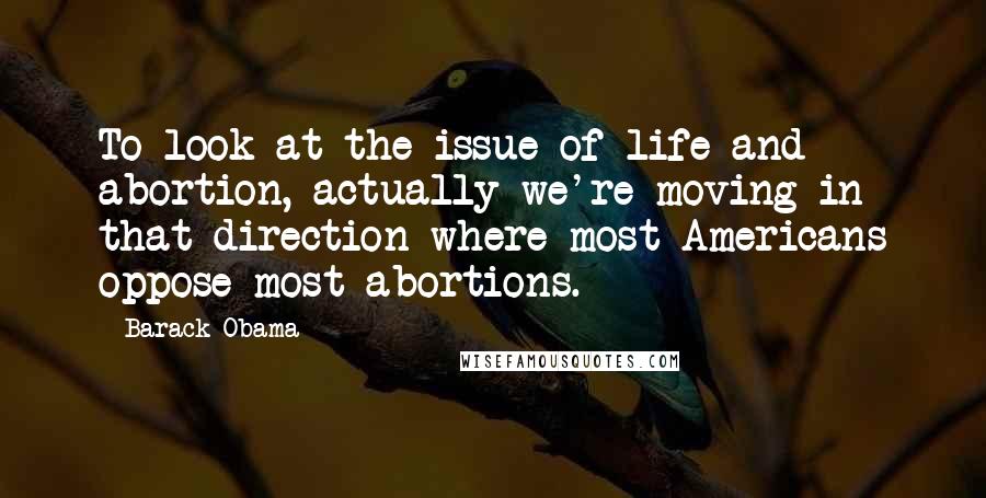 Barack Obama Quotes: To look at the issue of life and abortion, actually we're moving in that direction where most Americans oppose most abortions.