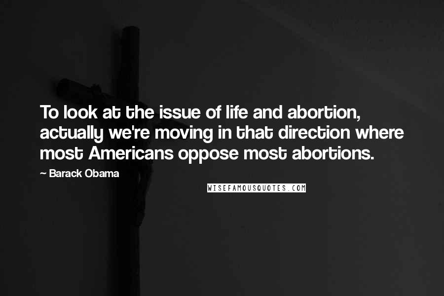 Barack Obama Quotes: To look at the issue of life and abortion, actually we're moving in that direction where most Americans oppose most abortions.