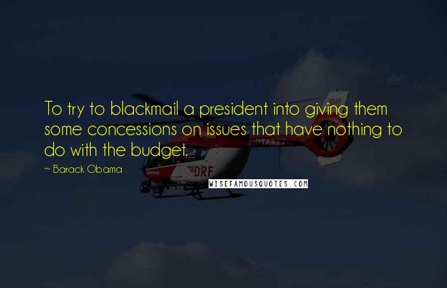 Barack Obama Quotes: To try to blackmail a president into giving them some concessions on issues that have nothing to do with the budget.