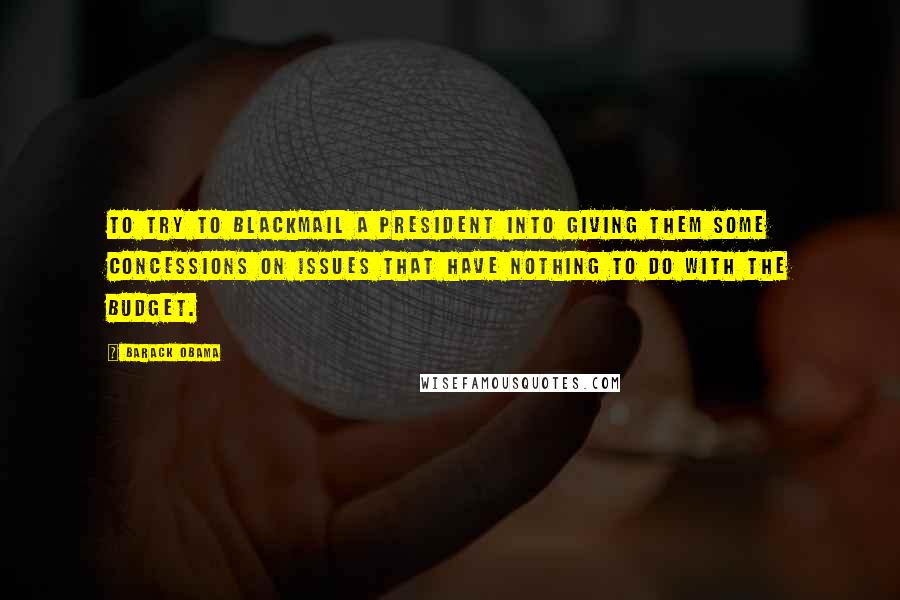 Barack Obama Quotes: To try to blackmail a president into giving them some concessions on issues that have nothing to do with the budget.