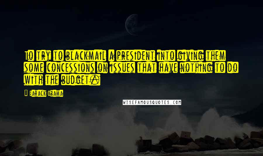 Barack Obama Quotes: To try to blackmail a president into giving them some concessions on issues that have nothing to do with the budget.