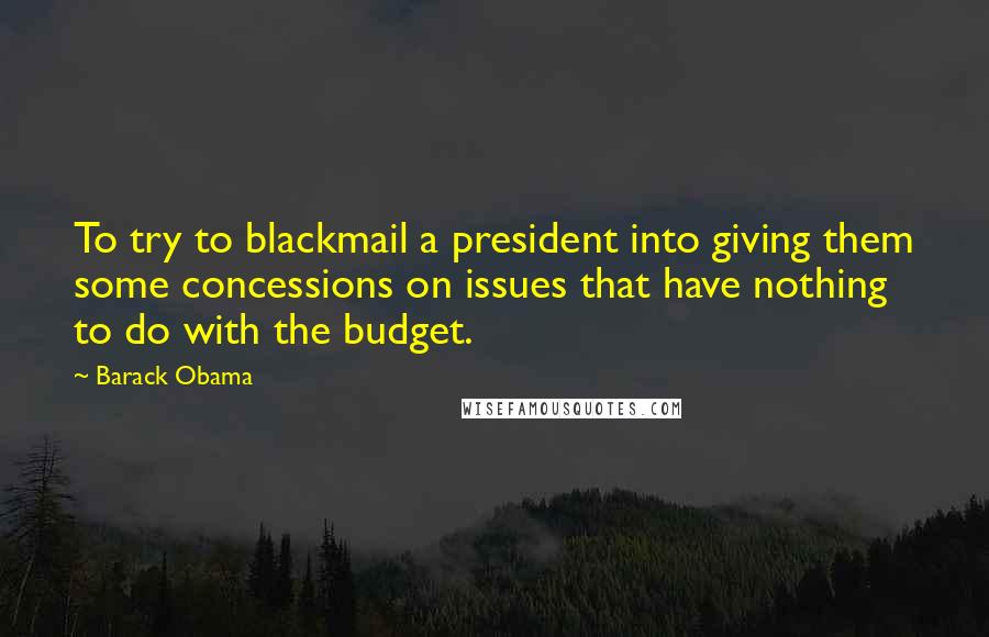 Barack Obama Quotes: To try to blackmail a president into giving them some concessions on issues that have nothing to do with the budget.