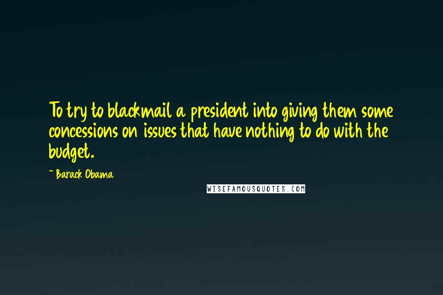 Barack Obama Quotes: To try to blackmail a president into giving them some concessions on issues that have nothing to do with the budget.