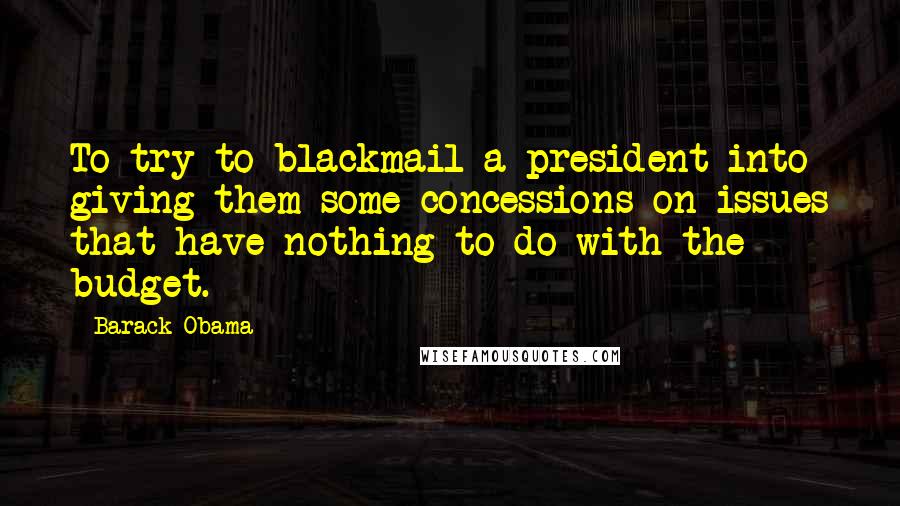 Barack Obama Quotes: To try to blackmail a president into giving them some concessions on issues that have nothing to do with the budget.