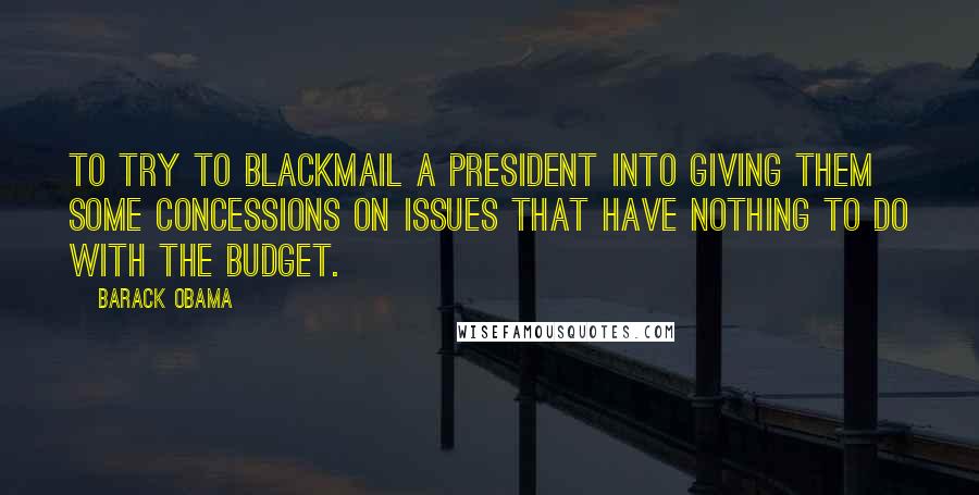 Barack Obama Quotes: To try to blackmail a president into giving them some concessions on issues that have nothing to do with the budget.