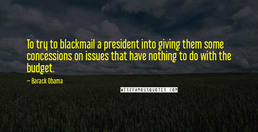 Barack Obama Quotes: To try to blackmail a president into giving them some concessions on issues that have nothing to do with the budget.