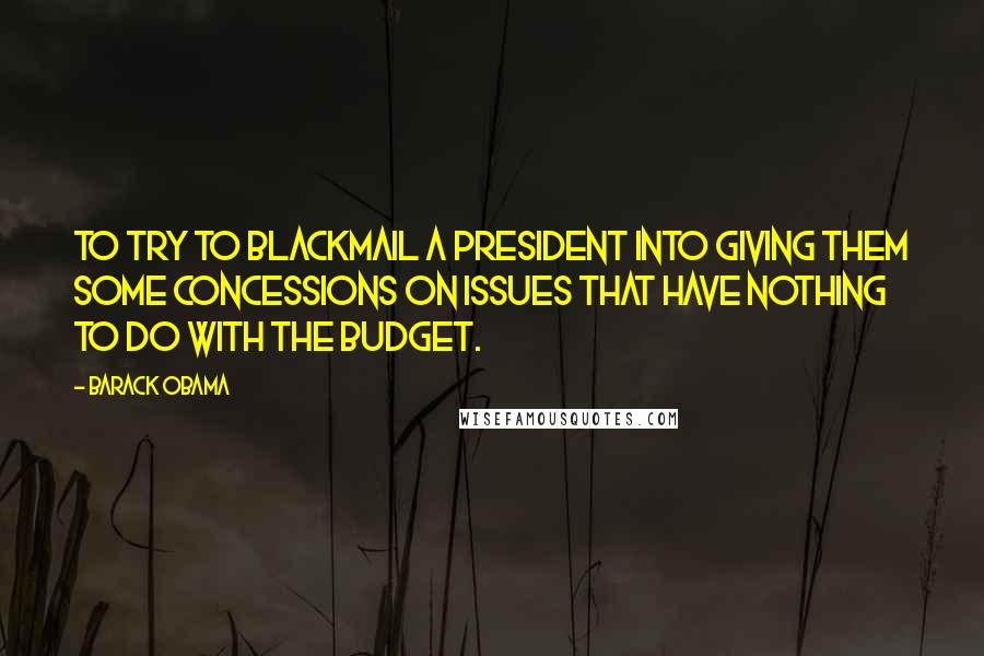 Barack Obama Quotes: To try to blackmail a president into giving them some concessions on issues that have nothing to do with the budget.