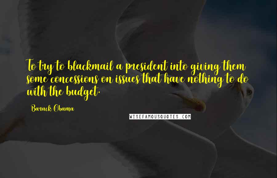 Barack Obama Quotes: To try to blackmail a president into giving them some concessions on issues that have nothing to do with the budget.