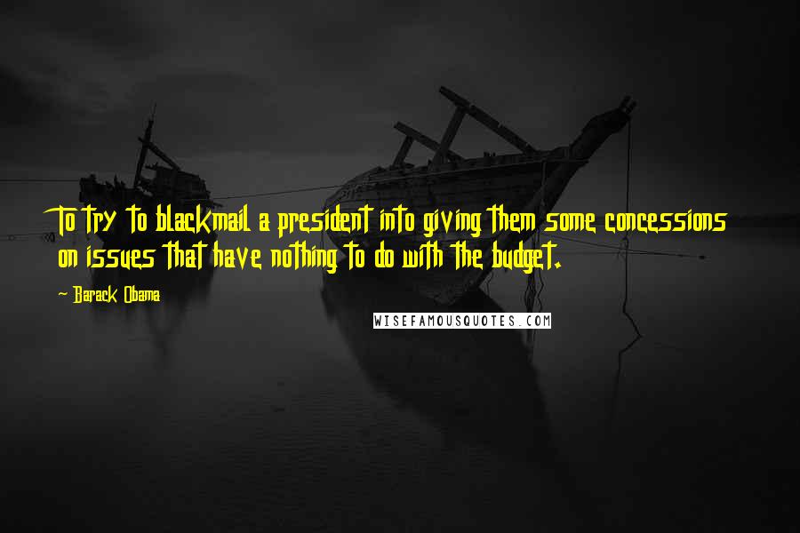 Barack Obama Quotes: To try to blackmail a president into giving them some concessions on issues that have nothing to do with the budget.